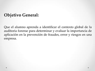 Objetivo General:
Que el alumno aprenda a identificar el contexto global de la
auditoria forense para determinar y evaluar la importancia de
aplicación en la prevención de fraudes, error y riesgos en una
empresa.
 