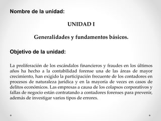 Nombre de la unidad:
UNIDAD I
Generalidades y fundamentos básicos.
Objetivo de la unidad:
La proliferación de los escándalos financieros y fraudes en los últimos
años ha hecho a la contabilidad forense una de las áreas de mayor
crecimiento, han exigido la participación frecuente de los contadores en
procesos de naturaleza jurídica y en la mayoría de veces en casos de
delitos económicos. Las empresas a causa de los colapsos corporativos y
fallas de negocio están contratando a contadores forenses para prevenir,
además de investigar varios tipos de errores.
 