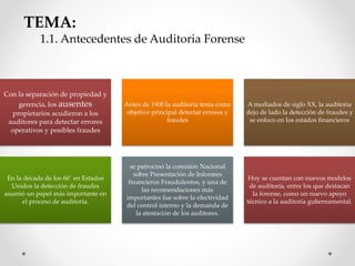 TEMA:
1.1. Antecedentes de Auditoria Forense
Con la separación de propiedad y
gerencia, los ausentes
propietarios acudieron a los
auditores para detectar errores
operativos y posibles fraudes
Antes de 1900 la auditoria tenia como
objetivo principal detectar errores y
fraudes
A mediados de siglo XX, la auditoria
dejo de lado la detección de fraudes y
se enfoco en los estados financieros
En la década de los 60´ en Estados
Unidos la detección de fraudes
asumió un papel más importante en
el proceso de auditoría.
se patrocinó la comisión Nacional
sobre Presentación de Informes
financieros Fraudulentos, y una de
las recomendaciones más
importantes fue sobre la efectividad
del control interno y la demanda de
la atestación de los auditores.
Hoy se cuentan con nuevos modelos
de auditoría, entre los que destacan
la forense, como un nuevo apoyo
técnico a la auditoría gubernamental.
 
