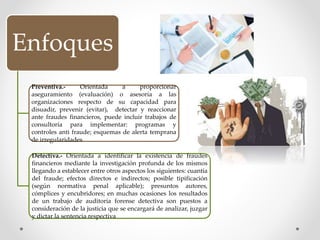 Enfoques
Preventiva.- Orientada a proporcionar
aseguramiento (evaluación) o asesoría a las
organizaciones respecto de su capacidad para
disuadir, prevenir (evitar), detectar y reaccionar
ante fraudes financieros, puede incluir trabajos de
consultoría para implementar: programas y
controles anti fraude; esquemas de alerta temprana
de irregularidades
Detectiva.- Orientada a identificar la existencia de fraudes
financieros mediante la investigación profunda de los mismos
llegando a establecer entre otros aspectos los siguientes: cuantía
del fraude; efectos directos e indirectos; posible tipificación
(según normativa penal aplicable); presuntos autores,
cómplices y encubridores; en muchas ocasiones los resultados
de un trabajo de auditoría forense detectiva son puestos a
consideración de la justicia que se encargará de analizar, juzgar
y dictar la sentencia respectiva
 