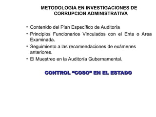METODOLOGIA EN INVESTIGACIONES DE
CORRUPCION ADMINISTRATIVA
• Contenido del Plan Específico de Auditoría
• Principios Funcionarios Vinculados con el Ente o Area
Examinada.
• Seguimiento a las recomendaciones de exámenes
anteriores.
• El Muestreo en la Auditoría Gubernamental.
CONTROL “COSO” EN EL ESTADO
CONTROL “COSO” EN EL ESTADO
 