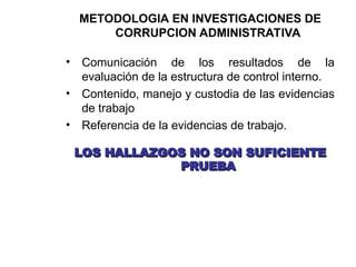 METODOLOGIA EN INVESTIGACIONES DE
CORRUPCION ADMINISTRATIVA
• Comunicación de los resultados de la
evaluación de la estructura de control interno.
• Contenido, manejo y custodia de las evidencias
de trabajo
• Referencia de la evidencias de trabajo.
LOS HALLAZGOS NO SON SUFICIENTE
LOS HALLAZGOS NO SON SUFICIENTE
PRUEBA
PRUEBA
 