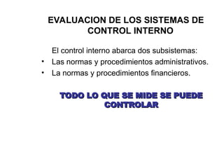 EVALUACION DE LOS SISTEMAS DE
CONTROL INTERNO
El control interno abarca dos subsistemas:
• Las normas y procedimientos administrativos.
• La normas y procedimientos financieros.
TODO LO QUE SE MIDE SE PUEDE
TODO LO QUE SE MIDE SE PUEDE
CONTROLAR
CONTROLAR
 