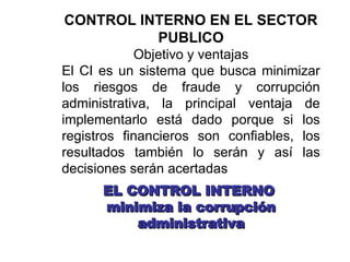 CONTROL INTERNO EN EL SECTOR
PUBLICO
Objetivo y ventajas
El CI es un sistema que busca minimizar
los riesgos de fraude y corrupción
administrativa, la principal ventaja de
implementarlo está dado porque si los
registros financieros son confiables, los
resultados también lo serán y así las
decisiones serán acertadas
EL CONTROL INTERNO
EL CONTROL INTERNO
minimiza la corrupción
minimiza la corrupción
administrativa
administrativa
 