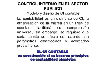 CONTROL INTERNO EN EL SECTOR
PUBLICO
Modelo y diseño de CI contable
La contabilidad es un elemento de CI, la
organización de la misma en un Plan de
cuentas, facilitará su comprensión
universal, sin embargo, se requiere que
cada cuenta se afecte de acuerdo con
parámetros establecidos y acordados
previamente.
EL C/I CONTABLE
EL C/I CONTABLE
es cuestionable si se basa en principios
es cuestionable si se basa en principios
de contabilidad obsoletos
de contabilidad obsoletos
 