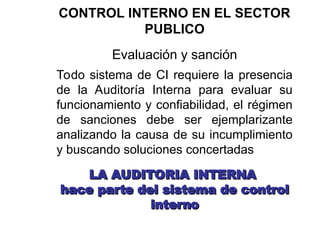 CONTROL INTERNO EN EL SECTOR
PUBLICO
Evaluación y sanción
Todo sistema de CI requiere la presencia
de la Auditoría Interna para evaluar su
funcionamiento y confiabilidad, el régimen
de sanciones debe ser ejemplarizante
analizando la causa de su incumplimiento
y buscando soluciones concertadas
LA AUDITORIA INTERNA
LA AUDITORIA INTERNA
hace parte del sistema de control
hace parte del sistema de control
interno
interno
 