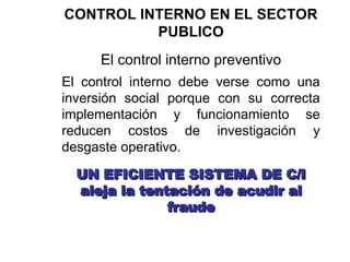 CONTROL INTERNO EN EL SECTOR
PUBLICO
El control interno preventivo
El control interno debe verse como una
inversión social porque con su correcta
implementación y funcionamiento se
reducen costos de investigación y
desgaste operativo.
UN EFICIENTE SISTEMA DE C/I
UN EFICIENTE SISTEMA DE C/I
aleja la tentación de acudir al
aleja la tentación de acudir al
fraude
fraude
 