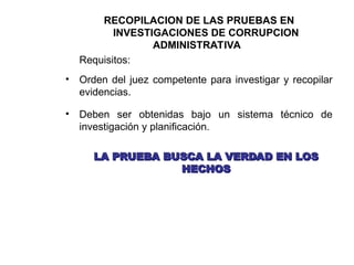 RECOPILACION DE LAS PRUEBAS EN
INVESTIGACIONES DE CORRUPCION
ADMINISTRATIVA
Requisitos:
• Orden del juez competente para investigar y recopilar
evidencias.
• Deben ser obtenidas bajo un sistema técnico de
investigación y planificación.
LA PRUEBA BUSCA LA VERDAD EN LOS
LA PRUEBA BUSCA LA VERDAD EN LOS
HECHOS
HECHOS
 
