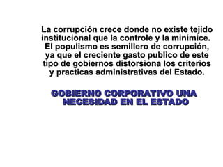 La corrupción crece donde no existe tejido
La corrupción crece donde no existe tejido
institucional que la controle y la minimice.
institucional que la controle y la minimice.
El populismo es semillero de corrupción,
El populismo es semillero de corrupción,
ya que el creciente gasto publico de este
ya que el creciente gasto publico de este
tipo de gobiernos distorsiona los criterios
tipo de gobiernos distorsiona los criterios
y practicas administrativas del Estado.
y practicas administrativas del Estado.
GOBIERNO CORPORATIVO UNA
GOBIERNO CORPORATIVO UNA
NECESIDAD EN EL ESTADO
NECESIDAD EN EL ESTADO
 