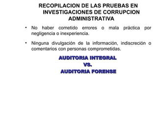 RECOPILACION DE LAS PRUEBAS EN
INVESTIGACIONES DE CORRUPCION
ADMINISTRATIVA
• No haber cometido errores o mala práctica por
negligencia o inexperiencia.
• Ninguna divulgación de la información, indiscreción o
comentarios con personas comprometidas.
AUDITORIA INTEGRAL
AUDITORIA INTEGRAL
VS.
VS.
AUDITORIA FORENSE
AUDITORIA FORENSE
 