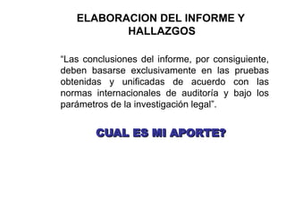 ELABORACION DEL INFORME Y
HALLAZGOS
“Las conclusiones del informe, por consiguiente,
deben basarse exclusivamente en las pruebas
obtenidas y unificadas de acuerdo con las
normas internacionales de auditoría y bajo los
parámetros de la investigación legal”.
CUAL ES MI APORTE?
CUAL ES MI APORTE?
 