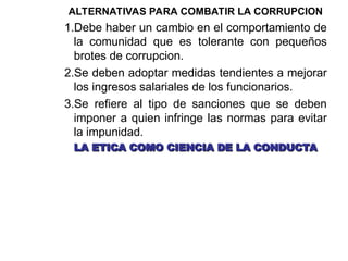 ALTERNATIVAS PARA COMBATIR LA CORRUPCION
1.Debe haber un cambio en el comportamiento de
la comunidad que es tolerante con pequeños
brotes de corrupcion.
2.Se deben adoptar medidas tendientes a mejorar
los ingresos salariales de los funcionarios.
3.Se refiere al tipo de sanciones que se deben
imponer a quien infringe las normas para evitar
la impunidad.
LA ETICA COMO CIENCIA DE LA CONDUCTA
LA ETICA COMO CIENCIA DE LA CONDUCTA
 
