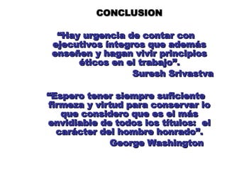 CONCLUSION
CONCLUSION
“
“Hay urgencia de contar con
Hay urgencia de contar con
ejecutivos íntegros que además
ejecutivos íntegros que además
enseñen y hagan vivir principios
enseñen y hagan vivir principios
éticos en el trabajo”.
éticos en el trabajo”.
Suresh Srivastva
Suresh Srivastva
“
“Espero tener siempre suficiente
Espero tener siempre suficiente
firmeza y virtud para conservar lo
firmeza y virtud para conservar lo
que considero que es el más
que considero que es el más
envidiable de todos los títulos: el
envidiable de todos los títulos: el
carácter del hombre honrado”.
carácter del hombre honrado”.
George Washington
George Washington
 