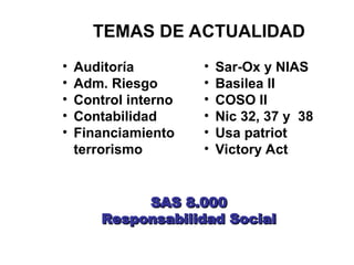 • Auditoría
• Adm. Riesgo
• Control interno
• Contabilidad
• Financiamiento
terrorismo
• Sar-Ox y NIAS
• Basilea II
• COSO II
• Nic 32, 37 y 38
• Usa patriot
• Victory Act
TEMAS DE ACTUALIDAD
SAS 8.000
SAS 8.000
Responsabilidad Social
Responsabilidad Social
 