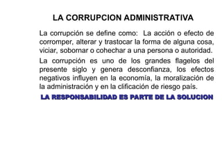 LA CORRUPCION ADMINISTRATIVA
La corrupción se define como: La acción o efecto de
corromper, alterar y trastocar la forma de alguna cosa,
viciar, sobornar o cohechar a una persona o autoridad.
La corrupción es uno de los grandes flagelos del
presente siglo y genera desconfianza, los efectos
negativos influyen en la economía, la moralización de
la administración y en la clificación de riesgo país.
LA RESPONSABILIDAD ES PARTE DE LA SOLUCION
LA RESPONSABILIDAD ES PARTE DE LA SOLUCION
 