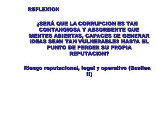 REFLEXION
REFLEXION
¿SERÁ QUE LA CORRUPCION ES TAN
¿SERÁ QUE LA CORRUPCION ES TAN
CONTANGIOSA Y ABSORBENTE QUE
CONTANGIOSA Y ABSORBENTE QUE
MENTES ABIERTAS, CAPACES DE GENERAR
MENTES ABIERTAS, CAPACES DE GENERAR
IDEAS SEAN TAN VULNERABLES HASTA EL
IDEAS SEAN TAN VULNERABLES HASTA EL
PUNTO DE PERDER SU PROPIA
PUNTO DE PERDER SU PROPIA
REPUTACION?
REPUTACION?
Riesgo reputacional, legal y operativo (Basilea
Riesgo reputacional, legal y operativo (Basilea
II)
II)
 