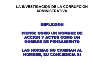 LA INVESTIGACION DE LA CORRUPCION
ADMINISTRATIVA
REFLEXION
REFLEXION
PIENSE COMO UN HOMBRE DE
PIENSE COMO UN HOMBRE DE
ACCION Y ACTUE COMO UN
ACCION Y ACTUE COMO UN
HOMBRE DE PENSAMIENTO
HOMBRE DE PENSAMIENTO
LAS NORMAS NO CAMBIAN AL
LAS NORMAS NO CAMBIAN AL
HOMBRE, SU CONCIENCIA SI
HOMBRE, SU CONCIENCIA SI
 