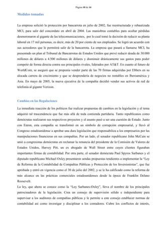Página 10 de 14 
Medidas tomadas 
La empresa solicitó la protección por bancarrota en julio de 2002, fue reestructurada y rebautizada MCI, para salir del concordato en abril de 2004. Las maniobras contables para ocultar pérdidas desmoronaron al gigante de las telecomunicaciones, por lo cual tomó la decisión de reducir su planta laboral en 17 mil personas, es decir, más de 20 por ciento de sus empleados. Se logró un acuerdo con sus acreedores que le permitirá salir de la bancarrota. La empresa que pasará a llamarse MCI, ha presentado un plan al Tribunal de Bancarrotas de Estados Unidos que prevé reducir deuda de 30.000 millones de dólares a 4.500 millones de dólares y disminuir drásticamente sus gastos para poder competir de forma directa contra sus principales rivales, liderados por AT&T. En cuanto al futuro de WorldCom, se aseguró que se proponía vender parte de las 70 firmas adquiridas por Ebbers en su alocada carrera de crecimiento y que se desprendería de negocios no rentables en Iberoamérica y Asia. En mayo de 2005, la nueva ejecutiva de la compañía decidió vender sus activos de red de telefonía al gigante Verizon. 
Cambios en las Regulaciones 
La inmediata reacción de los políticos fue realizar propuestas de cambios en la legislación y el tema adquirió tal trascendencia que fue más allá de toda contienda partidaria. Tanto republicanos como demócratas realizaron sus respectivos proyectos y el asunto pasó a ser una cuestión de Estado. Junto con Enron, esta compañía se transformó en un símbolo de corrupción empresarial, y llevó al Congreso estadounidense a aprobar una dura legislación que responsabiliza a los empresarios por las manipulaciones financieras en sus compañías. Por un lado, el senador republicano John McCain se unió a congresistas demócratas en reclamar la renuncia del presidente de la Comisión de Valores de Estados Unidos, Harvey Pitt, un ex abogado de Wall Street entre cuyos clientes figuraban importantes firmas de contabilidad. Por otra parte, el senador demócrata Paul Spyros Sarbanes y el diputado republicano Michael Oxley presentaron sendas propuestas tendientes a implementar la “Ley de Reforma de la Contabilidad de Compañías Públicas y Protección de los Inversionistas”, que fue aprobada y entró en vigencia como el 30 de julio del 2002, y se le ha calificado como la reforma de más alcance en las prácticas comerciales estadounidenses desde la época de Franklin Delano Roosevelt. 
La ley, que ahora se conoce como la “Ley Sarbanes-Oxley”, lleva el nombre de los principales patrocinadores de la legislación. Crea un consejo de supervisión sólido e independiente para supervisar a los auditores de compañías públicas y le permite a este consejo establecer normas de contabilidad así como investigar y disciplinar a los contadores. Cubre los conflictos de interés,  