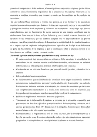 Página 11 de 14 
garantiza la independencia de los auditores, afianza el gobierno corporativo, exigiendo que los líderes corporativos sean personalmente responsables de la exactitud de los reportes financieros de su compañía y establece resguardos para proteger en contra de los conflictos de los analistas de inversiones. 
La Ley Sarbanes-Oxley constituye la reforma más extensa, da a los fiscales y a las autoridades regulatorias nuevos instrumentos para fortalecer la dirección empresarial, mejorar la responsabilidad y proteger los intereses de los empleados y accionistas de las empresas. La ley exige, bajo pena de encarcelamiento, que los funcionarios de mayor jerarquía en una empresa certifiquen que las declaraciones financieras de la firma reflejan fielmente y con exactitud su estado financiero y el resultado de las operaciones; que los auditores cumplan con sus responsabilidades de proveer exámenes y certificaciones independientes de la exactitud y confiabilidad de los estados financieros de la empresa; que los empleados están protegidos contra represalias por divulgar actos deshonestos de parte de funcionarios de la empresa; y que la información sobre la empresa provista a los inversionistas sea verídica y exacta y exenta de engaño. 
Novedades y puntos más importantes que introduce la Ley Sarbanes-Oxley: 
 El requerimiento de que las compañías que cotizan en bolsa garanticen la veracidad de las evaluaciones de sus controles internos en el informe financiero, así como que los auditores independientes de estas compañías constaten esta transparencia y veracidad. 
 Certificación de los informes financieros, por parte del comité ejecutivo y financiero de la empresa. 
 Independencia de la empresa auditora. 
 El requerimiento de que las compañías que cotizan en bolsa tengan un comité de auditores completamente independientes, que supervisen la relación entre la compañía y su auditoría. Este comité de auditores pertenece a la compañía, no obstante los miembros que lo forman son completamente independientes a la misma. Esto implica que sobre los miembros, que forman el comité de auditores, recae la responsabilidad confirmar la independencia. 
 Prohibición de préstamos personales a directores y ejecutivos. 
 Trasparencia de la información de acciones y opciones, de la compañía en cuestión, que puedan tener los directivos, ejecutivos y empleados claves de la compañía y consorcios, en el caso de que posean más de un 10% de acciones de la compañía. Asimismo estos datos deben estar reflejados en los informes de las compañías. 
 Endurecimiento de la responsabilidad civil así como las penas, ante el incumplimiento de la Ley. Se alargan las penas de prisión, así como las multas a los altos ejecutivos que incumplen y/o permiten el incumplimiento de las exigencias en lo referente al informe financiero.  
