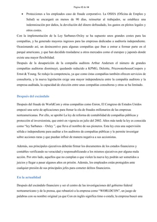 Página 12 de 14 
 Protecciones a los empleados caso de fraude corporativo. La OSHA (Oficina de Empleo y Salud) se encargará en menos de 90 días, reinsertar al trabajador, se establece una indemnización por daños, la devolución del dinero defraudado, los gastos en pleitos legales y otros costes. 
Con la implementación de la Ley Sarbanes-Oxley se ha supuesto unos grandes costes para las compañías, y ha generado mayores ingresos para las empresas dedicadas a auditoría independiente. Ocasionando así, un desincentivo para algunas compañías que iban a entrar a formar parte en el parqué americano, y que han decidido trasladarse a otros mercados como el europeo y japonés donde existe una mayor flexibilidad. 
Después de la desaparición de la compañía auditora Arthur Andersen el número de grandes compañías auditoras disminuyó, quedando reducido a KPMG, Deloitte, PricewaterhouseCoopers y Ernst & Young. Se redujo la competencia, ya que como éstas compañías también ofrecen servicios de consultoría, y la nueva legislación exige una mayor independencia entre la compañía auditora y la empresa auditada, la capacidad de elección entre unas compañías consultoras y otras se ha limitado. 
Después del escándalo 
Después del fraude de WorldCom y otras compañías como Enron, El Congreso de Estados Unidos empezó una serie de aplicaciones para frenar la ola de fraudes millonarios de las empresas norteamericanas. Por ello, se aprobó La ley de reforma de contabilidad de compañías públicas y protección al inversionista, que entró en vigencia en julio del 2002. Años más tarde la ley es conocida como “ley Sarbanes – Oxley ”, que lleva el nombre de sus pioneros. Esta ley crea una supervisión sólida e independiente para auditar a los auditores de compañías públicas y le permite investigar sobre acciones raras y que puedan influir de manera negativa a sus accionistas. 
Además, sus principales ejecutivos deberán firmar los documentos de los estados financieros y contables verificando su veracidad y responsabilizando a los mismos ejecutivos por alguna mala acción. Por otro lado, aquellos que no cumplan o que violen la nueva ley podrán ser sometidos a juicios y llegar a pasar algunos años en prisión. Además, los empleados están protegidos ante cualquier presión de sus principales jefes para cometer delitos financieros. 
En la actualidad 
Después del escándalo financiero y ser el centro de las investigaciones del gobierno federal norteamericano y de la prensa, que rebautizó a la empresa como “WORLDCON”, un juego de palabras con su nombre original ya que Con en inglés significa timo o estafa; la empresa buscó una  