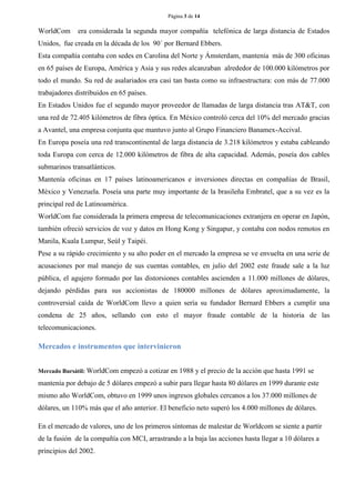 Página 3 de 14 
WorldCom era considerada la segunda mayor compañía telefónica de larga distancia de Estados Unidos, fue creada en la década de los 90´ por Bernard Ebbers. 
Esta compañía contaba con sedes en Carolina del Norte y Ámsterdam, mantenía más de 300 oficinas en 65 países de Europa, América y Asia y sus redes alcanzaban alrededor de 100.000 kilómetros por todo el mundo. Su red de asalariados era casi tan basta como su infraestructura: con más de 77.000 trabajadores distribuidos en 65 países. 
En Estados Unidos fue el segundo mayor proveedor de llamadas de larga distancia tras AT&T, con una red de 72.405 kilómetros de fibra óptica. En México controló cerca del 10% del mercado gracias a Avantel, una empresa conjunta que mantuvo junto al Grupo Financiero Banamex-Accival. 
En Europa poseía una red transcontinental de larga distancia de 3.218 kilómetros y estaba cableando toda Europa con cerca de 12.000 kilómetros de fibra de alta capacidad. Además, poseía dos cables submarinos transatlánticos. 
Mantenía oficinas en 17 países latinoamericanos e inversiones directas en compañías de Brasil, México y Venezuela. Poseía una parte muy importante de la brasileña Embratel, que a su vez es la principal red de Latinoamérica. 
WorldCom fue considerada la primera empresa de telecomunicaciones extranjera en operar en Japón, también ofreció servicios de voz y datos en Hong Kong y Singapur, y contaba con nodos remotos en Manila, Kuala Lumpur, Seúl y Taipéi. 
Pese a su rápido crecimiento y su alto poder en el mercado la empresa se ve envuelta en una serie de acusaciones por mal manejo de sus cuentas contables, en julio del 2002 este fraude sale a la luz pública, el agujero formado por las distorsiones contables ascienden a 11.000 millones de dólares, dejando pérdidas para sus accionistas de 180000 millones de dólares aproximadamente, la controversial caída de WorldCom llevo a quien sería su fundador Bernard Ebbers a cumplir una condena de 25 años, sellando con esto el mayor fraude contable de la historia de las telecomunicaciones. 
Mercados e instrumentos que intervinieron 
Mercado Bursátil: WorldCom empezó a cotizar en 1988 y el precio de la acción que hasta 1991 se mantenía por debajo de 5 dólares empezó a subir para llegar hasta 80 dólares en 1999 durante este mismo año WorldCom, obtuvo en 1999 unos ingresos globales cercanos a los 37.000 millones de dólares, un 110% más que el año anterior. El beneficio neto superó los 4.000 millones de dólares. 
En el mercado de valores, uno de los primeros síntomas de malestar de Worldcom se siente a partir de la fusión de la compañía con MCI, arrastrando a la baja las acciones hasta llegar a 10 dólares a principios del 2002.  