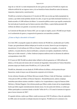 Página 6 de 14 
largo de su vida útil. La mala interpretación de estos gastos por parte de WorldCom originó una inflación artificial de sus ingresos netos y de sus beneficios brutos (beneficios antes de intereses, impuestos, depreciación y amortización). 
WorldCom se declaró en bancarrota el 21 de julio de 2002, tras revelar que había manipulado las cuentas y que había tenido pérdidas durante tres años, en que los que había declarado beneficios. La deuda ascendía a 41.000 millones de dólares. La acusación pública sostuvo que aquella conspiración fue motivada por la presión que los bancos ejercían sobre Ebbers, a quien habían prestado 400 millones de dólares con garantía en acciones de la empresa. 
La Comisión de Mercados de Valores (SEC, por sus siglas en inglés), acusó a WorldCom por fraude en el ocultamiento de gastos y exageración de ganancias con maniobras contables. 
¿Cómo se llegó a descubrir el fraude? 
En el año 2002, un pequeño equipo de auditores internos de WorldCom, encabezados por Cynthia Cooper, que generalmente debían trabajar por la noche en secreto, fueron los que investigaron y descubrieron 3,8 mil millones de USD en el fraude. Poco después, la compañía, el comité de auditoría y la junta directiva, fueron notificados y actuaron con rapidez, despidiendo a Sullivan, Myers por su lado renunció y Arthur Andersen (empresa auditora) retiró su dictamen de auditoría correspondiente al año 2001. 
El 25 junio de 2002 WorldCom admite haber inflado la cifra de ganancias en 3.800 millones de dólares, el 26 de junio del mismo año la Comisión de Seguridad e Intercambio de Valores Bursátiles presenta cargos por fraude contra WorldCom y el 21 julio de 2002 
WorldCom, abrumado con una deuda de 30.000 millones de dólares, solicita protección por bancarrota, siendo el mayor caso de bancarrota corporativa de la historia. 
En dos informes firmados por William McLucas (estudio Wilmer, Cutler & Pickering), remitidos el 10 de julio de 2001 por Ebbers al Director Operativo (Ronald Beaumont), admite complejas maniobras para alterar asientos contables e implica a los vicepresidentes a cargo de finanzas (John McGuire y Michael Higgins). Este informe prueba que Ebbers estaba al tanto de las irregularidades, hecho que había negado sistemáticamente durante meses. En otro punto del informe, se señala que Ebbers participaba en reuniones donde se decidió "inflar de 6% a 12% anual el aumento de ingresos para el tercer trimestre de 2001". 
El segundo informe, explica que Ebbers vendió acciones por USD 70 millones a fines de septiembre de 2000, antes de trascender un abrupto descenso de ingresos. WorldCom no lo comunicó a los  