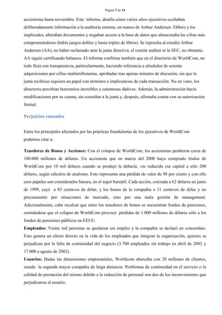 Página 7 de 14 
accionistas hasta noviembre. Este informe, detalla cómo varios altos ejecutivos ocultaban deliberadamente información a la auditoría externa, en manos de Arthur Andersen. Ebbers y los implicados, alteraban documentos y negaban acceso a la base de datos que almacenaba las cifras más comprometedoras (había juegos dobles y hasta triples de libros). Se reprocha al estudio Arthur Andersen (AA), no haber reclamado ante la junta directiva, el comité auditor ni la SEC, no obstante, AA siguió certificando balances. El informe confirma también que en el directorio de WorldCom, no todo fluía con transparencia, particularmente, haciendo referencia a alrededor de sesenta adquisiciones por cifras multimillonarias, aprobadas tras apenas minutos de discusión, sin que la junta recibiese siquiera un papel con términos e implicancias de cada transacción. No en vano, los directores percibían honorarios increíbles y ostentosas dádivas. Además, la administración hacía modificaciones por su cuenta, sin consultar a la junta y, después, afirmaba contar con su autorización formal. 
Perjuicios causados 
Entre los principales afectados por las prácticas fraudulentas de los ejecutivos de WorldCom podemos citar a: 
Tenedores de Bonos y Acciones: Con el colapso de WorldCom, los accionistas perdieron cerca de 180.000 millones de dólares. Un accionista que en marzo del 2000 haya comprado títulos de WorldCom por 10 mil dólares cuando se produjo la debacle, vio reducido ese capital a sólo 200 dólares, según cálculos de analistas. Esto representa una pérdida de valor de 98 por ciento y con ello esos papeles son considerados basura, en el argot bursátil. Cada acción, cotizada a 62 dólares en junio de 1999, cayó a 83 centavos de dólar, y los bonos de la compañía a 11 centavos de dólar y no precisamente por situaciones de mercado, sino por una mala gestión de management. Adicionalmente, cabe recalcar que entre los tenedores de bonos se encuentran fondos de pensiones, estimándose que el colapso de WorldCom provocó pérdidas de 1.000 millones de dólares sólo a los fondos de pensiones públicos en EEUU. 
Empleados: Veinte mil personas se quedaron sin empleo y la compañía se declaró en concordato. Esto genera un efecto directo en la vida de los empleados que integran la organización, quienes se perjudican por la falta de continuidad del negocio (3.700 empleados sin trabajo en abril de 2002 y 17.000 a agosto de 2002). 
Usuarios: Dadas las dimensiones empresariales, Worldcom abarcaba con 20 millones de clientes, siendo la segunda mayor compañía de larga distancia. Problemas de continuidad en el servicio o la calidad de prestación del mismo debido a la reducción de personal son dos de los inconvenientes que perjudicaron al usuario.  
