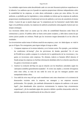 Página 9 de 14 
Las entidades supervisoras están descubriendo cada vez con más frecuencia prácticas sospechosas en la industria. Los auditores que en el pasado no supieron proporcionar informes independientes sobre la contabilidad de las empresas, se están ahora enfrentando a penas por estos delitos. En este ambiente, es probable que los legisladores y otras entidades no toleren que las empresas de auditoría proporcionen simultáneamente el tradicional servicio de auditoría y servicios de consultoría al mismo cliente. A pesar de que se puede alegar que „la competencia por los honorarios‟ puede haber dado lugar a los problemas actuales, las empresas de auditoría actualmente están pagando el precio por sus miopes estrategias. 
Los inversores deben tener en cuenta que las cifras de contabilidad financiera están llenas de estimaciones y juicios. El público debe ser hasta cierto punto escéptico, y debe darse cuenta de que ciertos juicios pueden ser erróneos. Puede que los inversores tengan demasiada fe en las cifras de resultados. 
Los inversionistas suelen tomar el informe anual de una empresa y creer sin duda alguna en todo lo que en él figura. Por consiguiente, para lograr mitigar el riesgo se debe: 
1. Comparar empresas en la misma industria y en el mismo sector. Por ejemplo, ¿son similares las condiciones de leasing? ¿Son las previsiones de deudas parecidas? En el caso de WorldCom se podría comparar la evolución de la capitalización de las inversiones y los gastos en inversiones entre empresas. No obstante, todavía es bastante difícil detectar el fraude porque las empresas no facilitan información detallada sobre la evolución específica de los gastos e inversiones en capital. 
2. Analizar la evolución del flujo de caja en relación con los beneficios calculados según los „principios-contables-generalmente-aceptados‟. Si existe una amplia y creciente divergencia entre éstas cifras, se trata de una señal de aviso de que los managers pueden estar manipulando dichas cifras. 
3. Una señal de aviso muy útil que suele manifestarse ante estas situaciones es la existencia de desacuerdos recientes entre la empresa, sus managers y sus empresas asesoras profesionales. Por ejemplo, ¿ha cambiado últimamente la empresa de auditores o de asesor legal?, ¿han abandonado altos ejecutivos recientemente la empresa bajo circunstancias sospechosas?, ¿Se ha marchado algún alto ejecutivo debido a posibles desacuerdos sobre los métodos agresivos de contabilización de las cifras de ventas? 
 