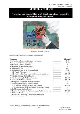 AUDITORÍA FORENSE - UNA MISIÓN.
Mayo 2008 – Versión 2.0.
1 / 24 Jorge Badillo Ayala
CPA, CIA, CISA, MBA
AUDITORÍA FORENSE
“Más que una especialidad profesional una misión: prevenir y
detectar el fraude financiero”
Gráfico: Auditoría Forense. 1
El contenido del presente documento es el siguiente:
Contenido Página (s)
1. La Auditoría Financiera (Externa) y el Fraude ................... 2 – 3
2. La Auditoría Interna y el Fraude ................... 3 – 4
3. Origen del Término “Forense” ................... 4
4. Definición de Auditoría Forense ................... 5
5. Fraude Financiero ................... 6 – 7
6. Fraude Financiero en las Organizaciones
6.1. Fraude Corporativo
6.2. Fraude Laboral (particular, malversación de activos)
...................
...................
...................
7 – 8
9 – 12
12 – 13
7. Características del Auditor Forense ................... 13
8. Características de la Auditoría Forense ................... 13 – 14
9. Fases de la Auditoría Forense ................... 14 – 15
10. Campo de Acción de la Auditoría Forense ................... 16
11. Seguridad Personal del Auditor Forense
11.1. Normas Generales de Seguridad Personal
11.2. Mantener un Nivel Adecuado de Seguridad Personal
...................
...................
...................
16
17 – 18
18
12. La Misión del Auditor Forense ................... 18
13. Fuentes de Información Relacionada con Auditoría Forense ................... 19 – 23
14. Datos del Autor ................... 23
15. Reserva de Derechos y Autorización de Difusión ................... 24
1
Gráfico (acuarela): Auditoría Forense; Colaboración: Shirley Domínguez.
 