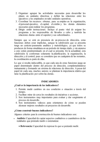 2. Organizar: agrupar las actividades necesarias para desarrollar los
planes en unidades directivas y definir las relaciones entre los
ejecutivos y los empleados en tales unidades operativas.
3. Coordinar los recursos: obtener, para su empleo en la organización,
el personal ejecutivo, el capital, el crédito y los demás elementos
necesarios para realizar los programas.
4. Dirigir: emitir instrucciones. Incluye el punto vital de asignar los
programas a los responsables de llevarlos a cabo y también las
relaciones diarias entre el superior y sus subordinados.
Siempre que se está en presencia de un proceso de dirección, estas
funciones deben estar implícitas, aunque la subdivisión que se presenta
tenga un carácter puramente analítico y metodológico, ya que todos se
producen de forma simultánea en un período de tiempo dado, y sin atenerse
a este orden predeterminado en el cual se presenta. En la actualidad, esta
subdivisión la conforman solamente la planificación, la organización, la
dirección y el control, pues se considera que en cualquiera de las restantes,
la coordinación es parte de ellas.
Lo que si resulta indiscutible, es que cada una de estas funciones juega un
papel determinado dentro del proceso de dirección, complementándose
mutuamente y formando un sistema de relaciones de dirección. A pesar del
papel de cada una, muchos autores se plantean la importancia relativa que
tiene la planificación por sobre las demás.
INDICADORES
¿Cuál es la importancia de los indicadores?
1. Permite medir cambios en esa condición o situación a través del
tiempo.
2. Facilitan mirar de cerca los resultados de iniciativas o acciones.
3. Son instrumentos muy importantes para evaluar y dar surgimiento al
proceso de desarrollo.
4. Son instrumentos valiosos para orientarnos de cómo se pueden
alcanzar mejores resultados en proyectos de desarrollo.
¿Cómo construir buenos indicadores?
Algunos criterios para la construcción de buenos indicadores son:
 Análisis: Capacidad de captar aspectos cualitativos o cuantitativos de las
realidades que pretende medir o sistematizar.
 Relevancia: Capacidad de expresar lo que se pretende medir.
 