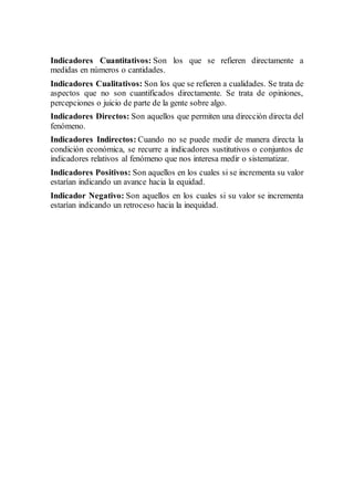 Indicadores Cuantitativos: Son los que se refieren directamente a
medidas en números o cantidades.
Indicadores Cualitativos: Son los que se refieren a cualidades. Se trata de
aspectos que no son cuantificados directamente. Se trata de opiniones,
percepciones o juicio de parte de la gente sobre algo.
Indicadores Directos: Son aquellos que permiten una dirección directa del
fenómeno.
Indicadores Indirectos: Cuando no se puede medir de manera directa la
condición económica, se recurre a indicadores sustitutivos o conjuntos de
indicadores relativos al fenómeno que nos interesa medir o sistematizar.
Indicadores Positivos: Son aquellos en los cuales si se incrementa su valor
estarían indicando un avance hacia la equidad.
Indicador Negativo: Son aquellos en los cuales si su valor se incrementa
estarían indicando un retroceso hacia la inequidad.
 