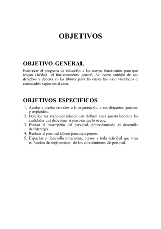 OBJETIVOS
OBJETIVO GENERAL
Establecer el programa de inducción a los nuevos funcionarios para que
tengan claridad el funcionamiento general, Asi como también de sus
derechos y deberes en las labores para las cuales han sido vinculados o
contratados según sea el caso.
OBJETIVOS ESPECIFICOS
1. Ayudar y prestar servicios a la organización, a sus dirigentes, gerentes
y empleados.
2. Describe las responsabilidades que definen cada puesto laboral y las
cualidades que debe tener la persona que lo ocupe.
3. Evaluar el desempeño del personal, promocionando el desarrollo
del liderazgo.
4. Reclutar al personal idóneo para cada puesto.
5. Capacitar y desarrollar programas, cursos y toda actividad que vaya
en función del mejoramiento de los conocimientos del personal.
 