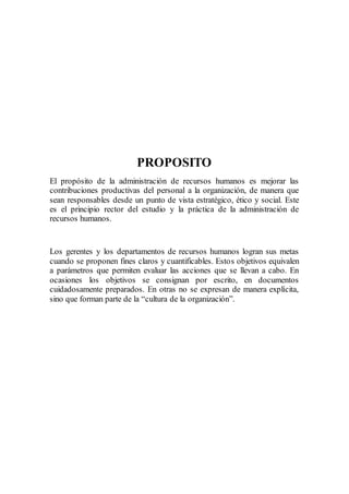 PROPOSITO
El propósito de la administración de recursos humanos es mejorar las
contribuciones productivas del personal a la organización, de manera que
sean responsables desde un punto de vista estratégico, ético y social. Este
es el principio rector del estudio y la práctica de la administración de
recursos humanos.
Los gerentes y los departamentos de recursos humanos logran sus metas
cuando se proponen fines claros y cuantificables. Estos objetivos equivalen
a parámetros que permiten evaluar las acciones que se llevan a cabo. En
ocasiones los objetivos se consignan por escrito, en documentos
cuidadosamente preparados. En otras no se expresan de manera explícita,
sino que forman parte de la “cultura de la organización”.
 