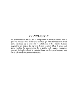 CONCLUSION
La Administración de RH busca compenetrar el recurso humano con el
proceso productivo de la empresa, haciendo que éste último sea más eficaz
como resultado de la selección y contratación de los mejores talentos
disponibles en función del ejercicio de una excelente labor de estos. Así
como también la maximización de la calidad del proceso productivo
depende de igual modo de la capacitación de los elementos humanos para
hacer más valederos sus conocimientos.
 