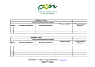 VICERRECTORIA ACADEMICA Y DE INVESTIGACIONES www.cun.edu.co
viceacadem@cun.edu.co
Bogotá D.C. - Colombia
Modalidad Distancia
Planeación del proceso de formación
Sesión Propósitos de formación Acciones a desarrollar
Tiempos de tutoría Tiempo de trabajo
autónomo
1
2
3
Modalidad Virtual
Planeación del proceso de formación
Sesión Propósitos de formación Acciones a desarrollar
Tiempos de tutoría Tiempo de trabajo
autónomo
1
2
3
4
5
 