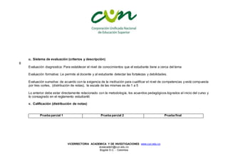 VICERRECTORIA ACADEMICA Y DE INVESTIGACIONES www.cun.edu.co
viceacadem@cun.edu.co
Bogotá D.C. - Colombia
u. Sistema de evaluación (criterios y descripción)
8
Evaluación diagnostica: Para establecer el nivel de conocimientos que el estudiante tiene a cerca del tema
Evaluación formativa: Le permite al docente y al estudiante detectar las fortalezas y debilidades.
Evaluación sumativa: de acuerdo con la exigencia de la institución para cualificar el nivel de competencias y está compuesta
por tres cortes, (distribución de notas), la escala de las mismas es de 1 a 5
Lo anterior debe estar directamente relacionado con la metodología, los acuerdos pedagógicos logrados al inicio del curso y
lo consagrado en el reglamento estudiantil.
v. Calificación (distribución de notas)
Prueba parcial 1 Prueba parcial 2 Prueba final
 