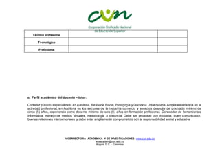 VICERRECTORIA ACADEMICA Y DE INVESTIGACIONES www.cun.edu.co
viceacadem@cun.edu.co
Bogotá D.C. - Colombia
Técnico profesional
Tecnológico
Profesional
o. Perfil académico del docente – tutor:
Contador público, especializado en Auditoria, Revisoría Fiscal, Pedagogía y Docencia Universitaria. Amplia experiencia en la
actividad profesional, en Auditoria en los sectores de la industria comercio y servicios después de graduado mínimo de
cinco (5) años, experiencia como docente mínimo de seis (6) años en formación profesional. Conocedor de herramientas
informática, manejo de medios virtuales, metodología a distancia. Debe ser proactivo con iniciativa, buen comunicador,
buenas relaciones interpersonales y debe estar ampliamente comprometido con la responsabilidad social y educativa
 