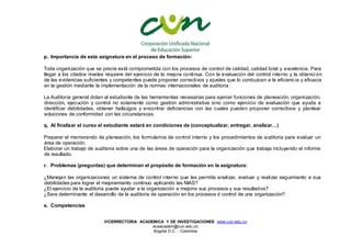 VICERRECTORIA ACADEMICA Y DE INVESTIGACIONES www.cun.edu.co
viceacadem@cun.edu.co
Bogotá D.C. - Colombia
p. Importancia de esta asignatura en el proceso de formación:
Toda organización que se precie está comprometida con los procesos de control de calidad, calidad total y excelencia. Para
llegar a los citados niveles requiere del ejercicio de la mejora continua. Con la evaluación del control interno y la obtenci ón
de las evidencias suficientes y competentes puede proponer correctivos y ajustes que lo conduzcan a la eficiencia y eficacia
en la gestión mediante la implementación de la normas internacionales de auditoria .
La Auditoría general dotan al estudiante de las herramientas necesarias para ejercer funciones de planeación, organización,
dirección, ejecución y control no solamente como gestión administrativa sino como ejercicio de evaluación que ayuda a
identificar debilidades, obtener hallazgos y encontrar deficiencias con las cuales pueden proponer correctivos y plantear
soluciones de conformidad con las circunstancias.
q. Al finalizar el curso el estudiante estará en condiciones de (conceptualizar, entregar, analizar…)
Preparar el memorando de planeación, los formularios de control interno y los procedimientos de auditoria para evaluar un
área de operación.
Elaborar un trabajo de auditoria sobre una de las áreas de operación para la organización que trabaja incluyendo el informe
de resultado.
r. Problemas (preguntas) que determinan el propósito de formación en la asignatura:
¿Manejan las organizaciones un sistema de control interno que les permita analizar, evaluar y realizar seguimiento a sus
debilidades para lograr el mejoramiento continuo aplicando las NIAS?
¿El ejercicio de la auditoria puede ayudar a la organización a mejorra sus procesos y sus resultados?
¿Sera determinante el desarrollo de la auditoria de operación en los procesos d control de una organización?
s. Competencias
 
