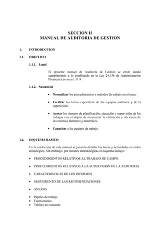 SECCION II
MANUAL DE AUDITORIA DE GESTION
1. INTRODUCCION
1.1. OBJETIVO
1.1.1. Legal
El presente manual de Auditoría de Gestión se emite dando
cumplimiento a lo establecido en la Ley 24.156 de Administración
Financiera en su art. 11 9.
1.1.2. Sustancial
• Normalizar los procedimientos y métodos de trabajo en el tema.
• Facilitar las tareas específicas de los equipos auditores y de la
supervisión.
• Acotar los tiempos de planificación, ejecución y supervisión de los
trabajos con el objeto de maximizar la utilización y eficiencia de
los recursos humanos y materiales.
• Capacitar a los equipos de trabajo.
1.2. ESQUEMA BASICO
En la confección de este manual se priorizó detallar las tareas y actividades en orden
cronológico. Sin embargo, por razones metodológicas el esquema incluye:
• PROCEDIMIENTOS RELATIVOS AL TRABAJO DE CAMPO
• PROCEDIMIENTOS RELATIVOS A LA SUPERVISION DE LA AUDITORIA
• CARACTERISTICAS DE LOS INFORMES
• SEGUIMIENTO DE LAS RECOMENDACIONES
• ANEXOS
• Papeles de trabajo
• Cuestionarios
• Tablero de comando
 