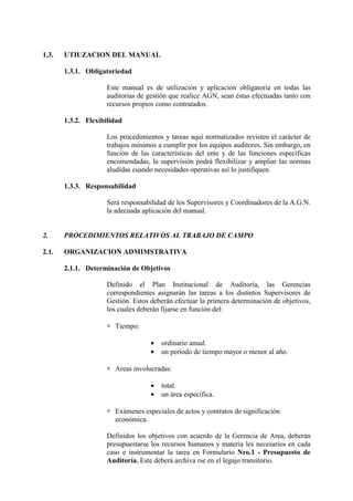 1.3. UTIUZACION DEL MANUAL
1.3.1. Obligatoriedad
Este manual es de utilización y aplicación obligatoria en todas las
auditorías de gestión que realice AGN, sean éstas efectuadas tanto con
recursos propios como contratados.
1.3.2. Flexibilidad
Los procedimientos y tareas aquí normatizados revisten el carácter de
trabajos mínimos a cumplir por los equipos auditores. Sin embargo, en
función de las características del ente y de las funciones específicas
encomendadas, la supervisión podrá flexibilizar y ampliar las normas
aludidas cuando necesidades operativas así lo justifiquen.
1.3.3. Responsabilidad
Será responsabilidad de los Supervisores y Coordinadores de la A.G.N.
la adecuada aplicación del manual.
2. PROCEDIMIENTOS RELATIVOS AL TRABAJO DE CAMPO
2.1. ORGANIZACION ADMIMSTRATIVA
2.1.1. Determinación de Objetivos
Definido el Plan Institucional de Auditoría, las Gerencias
correspondientes asignarán las tareas a los distintos Supervisores de
Gestión. Estos deberán efectuar la primera determinación de objetivos,
los cuales deberán fijarse en función del:
∗ Tiempo:
• ordinario anual.
• un período de tiempo mayor o menor al año.
∗ Areas involucradas:
• total.
• un área específica.
∗ Exámenes especiales de actos y contratos de significación
económica.
Definidos los objetivos con acuerdo de la Gerencia de Area, deberán
presupuestarse los recursos humanos y materia les necesarios en cada
caso e instrumentar la tarea en Formulario Nro.1 - Presupuesto de
Auditoría. Este deberá archiva rse en el legajo transitorio.
 