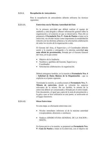 2.2.1.1. Recopilación de Antecedentes
Para la recopilación de antecedentes deberán utilizarse las técnicas
siguientes:
2.2.1.1.1. Entrevista con la Máxima Autoridad del Ente
Es la primera actividad que deberá realizar el equipo de
auditoria y está dirigida a obtener información general sobre la
organización y el contexto en que se desenvuelve. Para ello se
preparará el Formularlo Nro. 9 - Guía de Puntos a tratar en la
entrevista, sin olvidar incluir como importantes la modalidad de
relación con las distintas jefaturas y la solicitud de colaboración
de todos los niveles de la organización o ente.
El Gerente del Area, el Supervisor y el Coordinador deberán
asistir a la reunión y entregarán a la máxima autoridad una
nota oficial de presentación, firmada por el Gerente General
del Area, en la que conste:
• Objetivo de la Auditoría.
• Nombres y apellidos del Gerente, Supervisor y
Coordinador.
• Solicitud de colaboración a la organización.
Deberá entregarse también, en la reunión el Formulario Nro. 4
- Solicitud de Datos Básicos de la Organización - que se
explícita en el punto siguiente.
Terminada la reunión, se confeccionará el Formulario Nro. 3 -
Minuta de entrevista, donde se volcarán los aspectos
relevantes de la misma. De ser factible, la minuta de la
entrevista deberá ser consensuada y firmada por el entrevistado.
Este documento, al igual que copia de la nota de presentación y
la guía a que se hizo referencia en este punto, se archivarán en
el legajo transitorio.
2.2.1.1.2. Otras Entrevistas
En esta etapa, se efectuarán entrevistas con:
• Niveles inmediatos inferiores al de la máxima autoridad
(vicepresidente, directores o similares).
• Síndicos (SINDICATURA GENERAL DE LA NACION -
SIGEN).
En forma previa a la reunión, se preparará un Formulario Nro.
9 - Guía de Puntos a tratar en la entrevista, con el objetivo de
 