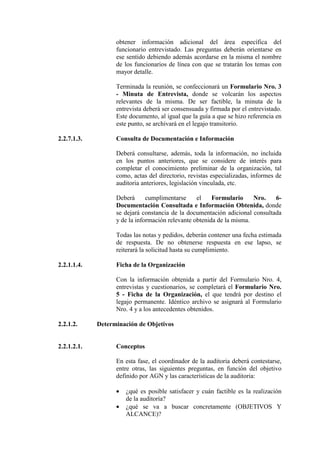 obtener información adicional del área específica del
funcionario entrevistado. Las preguntas deberán orientarse en
ese sentido debiendo además acordarse en la misma el nombre
de los funcionarios de línea con que se tratarán los temas con
mayor detalle.
Terminada la reunión, se confeccionará un Formulario Nro. 3
- Minuta de Entrevista, donde se volcarán los aspectos
relevantes de la misma. De ser factible, la minuta de la
entrevista deberá ser consensuada y firmada por el entrevistado.
Este documento, al igual que la guía a que se hizo referencia en
este punto, se archivará en el legajo transitorio.
2.2.7.1.3. Consulta de Documentación e Información
Deberá consultarse, además, toda la información, no incluida
en los puntos anteriores, que se considere de interés para
completar el conocimiento preliminar de la organización, tal
como, actas del directorio, revistas especializadas, informes de
auditoria anteriores, legislación vinculada, etc.
Deberá cumplimentarse el Formulario Nro. 6-
Documentación Consultada e Información Obtenida, donde
se dejará constancia de la documentación adicional consultada
y de la información relevante obtenida de la misma.
Todas las notas y pedidos, deberán contener una fecha estimada
de respuesta. De no obtenerse respuesta en ese lapso, se
reiterará la solicitud hasta su cumplimiento.
2.2.1.1.4. Ficha de la Organización
Con la información obtenida a partir del Formulario Nro. 4,
entrevistas y cuestionarios, se completará el Formulario Nro.
5 - Ficha de la Organización, el que tendrá por destino el
legajo permanente. Idéntico archivo se asignará al Formulario
Nro. 4 y a los antecedentes obtenidos.
2.2.1.2. Determinación de Objetivos
2.2.1.2.1. Conceptos
En esta fase, el coordinador de la auditoria deberá contestarse,
entre otras, las siguientes preguntas, en función del objetivo
definido por AGN y las características de la auditoria:
• ¿qué es posible satisfacer y cuán factible es la realización
de la auditoría?
• ¿qué se va a buscar concretamente (OBJETIVOS Y
ALCANCE)?
 
