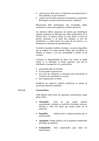 • ¿qué recursos debe estar en condiciones de proporcionar el
ente auditado y en qué momento?
• ¿cuáles son las fechas tentativas de iniciación y terminación
del trabajo? ¿existen restricciones técnico - políticas?
Básicamente debe determinarse qué necesidades deben
satisfacerse y cómo estos propósitos se harán operativos.
Los objetivos deben expresarse de manera que identifiquen
aquellos elementos de hallazgos que deban desarrollarse en el
informe (P.ej. el objetivo puede ser sólo definir el nivel de
gestión alcanzado, o un paso más adelante, si éste fue
satisfactorio, o cuáles fueron las causas de los desvíos y si
finalmente se efectuarán recomendaciones).
Se deberá considerar también el tiempo y recursos disponibles
que se asignen, los cuales pueden definir qué actividades se
tendrán en cuenta y con qué profundidad y detalle se las
evaluará.
Asimismo la disponibilidad de datos (con cuáles se podrá
contar; si se obtendrán en forma oportuna, cuál será la
dificultad en conseguirlos, etc.) puede definir:
• qué periodo debe ser incluido.
• si será posible su proyección.
• qué nivel de validación se necesitará para documentar la
existencia de un problema y su causa.
• qué comparaciones se harán.
Establecer los objetivos significa determinar el campo de
acción que abarcará la auditoría.
2.2.1.2.2. Características
Cada objetivo debe reunir las siguientes características, según
define AGN:
• Alcanzable: Será tal que pueda lograrse
materialmente, tomando en cuenta las facultades, recursos,
atributos y todo otro factor que pueda incidir en su
obtención.
• Específico: Indicará clara e inequívocamente qué se
está buscando.
• Apropiado: Tendrá relación con el propósito fundamental
del trabajo de auditoría.
• Comunicable: Será comprensible para todos los
intervinientes.
 