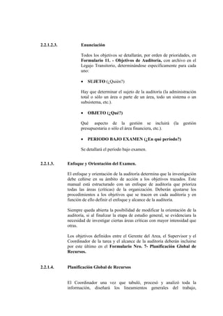 2.2.1.2.3. Enunciación
Todos los objetivos se detallarán, por orden de prioridades, en
Formulario 11. - Objetivos de Auditoría, con archivo en el
Legajo Transitorio, determinándose específicamente para cada
uno:
• SUJETO (¿Quién?)
Hay que determinar el sujeto de la auditoría (la administración
total o sólo un área o parte de un área, todo un sistema o un
subsistema, etc.).
• OBJETO (¿Qué?)
Qué aspecto de la gestión se incluirá (la gestión
presupuestaria o sólo el área financiera, etc.).
• PERIODO BAJO EXAMEN (¿En qué período?)
Se detallará el período bajo examen.
2.2.1.3. Enfoque y Orientación del Examen.
El enfoque y orientación de la auditoría determina que la investigación
debe ceñirse en su ámbito de acción a los objetivos trazados. Este
manual está estructurado con un enfoque de auditoría que prioriza
todas las áreas (críticas) de la organización. Deberán ajustarse los
procedimientos a los objetivos que se tracen en cada auditoría y en
función de ello definir el enfoque y alcance de la auditoría.
Siempre queda abierta la posibilidad de modificar la orientación de la
auditoría, si al finalizar la etapa de estudio general, se evidenciara la
necesidad de investigar ciertas áreas críticas con mayor intensidad que
otras.
Los objetivos definidos entre el Gerente del Area, el Supervisor y el
Coordinador de la tarea y el alcance de la auditoría deberán incluirse
por este último en el Formulario Nro. 7- Planificación Global de
Recursos.
2.2.1.4. Planificación Global de Recursos
El Coordinador una vez que tabuló, procesó y analizó toda la
información, diseñará los lineamientos generales del trabajo,
 