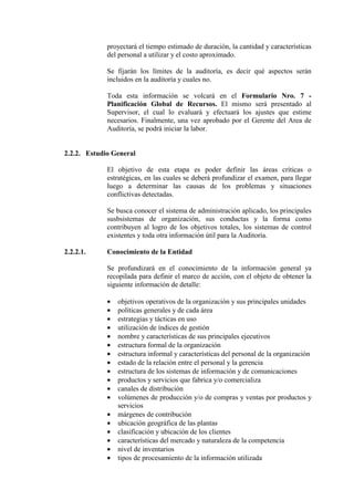 proyectará el tiempo estimado de duración, la cantidad y características
del personal a utilizar y el costo aproximado.
Se fijarán los límites de la auditoría, es decir qué aspectos serán
incluidos en la auditoría y cuales no.
Toda esta información se volcará en el Formulario Nro. 7 -
Planificación Global de Recursos. El mismo será presentado al
Supervisor, el cual lo evaluará y efectuará los ajustes que estime
necesarios. Finalmente, una vez aprobado por el Gerente del Area de
Auditoría, se podrá iniciar la labor.
2.2.2. Estudio General
El objetivo de esta etapa es poder definir las áreas críticas o
estratégicas, en las cuales se deberá profundizar el examen, para llegar
luego a determinar las causas de los problemas y situaciones
conflictivas detectadas.
Se busca conocer el sistema de administración aplicado, los principales
susbsistemas de organización, sus conductas y la forma como
contribuyen al logro de los objetivos totales, los sistemas de control
existentes y toda otra información útil para la Auditoría.
2.2.2.1. Conocimiento de la Entidad
Se profundizará en el conocimiento de la información general ya
recopilada para definir el marco de acción, con el objeto de obtener la
siguiente información de detalle:
• objetivos operativos de la organización y sus principales unidades
• políticas generales y de cada área
• estrategias y tácticas en uso
• utilización de índices de gestión
• nombre y características de sus principales ejecutivos
• estructura formal de la organización
• estructura informal y características del personal de la organización
• estado de la relación entre el personal y la gerencia
• estructura de los sistemas de información y de comunicaciones
• productos y servicios que fabrica y/o comercializa
• canales de distribución
• volúmenes de producción y/o de compras y ventas por productos y
servicios
• márgenes de contribución
• ubicación geográfica de las plantas
• clasificación y ubicación de los clientes
• características del mercado y naturaleza de la competencia
• nivel de inventarios
• tipos de procesamiento de la información utilizada
 