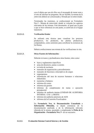 con el objeto que uno de ellos sea el encargado de tomar nota y
el otro de efectuar las preguntas. De ser factible, la minuta de la
entrevista deberá ser consensuada y firmada por el entrevistado.
Terminadas las reuniones, se confeccionará un Formulario
Nro.3 - Minuta de entrevistaL donde se volcarán los aspectos
relevantes de las mismas. Este documento, al igual que la guía
a que se hizo referencia en este punto, se archivará en el legajo
transitorio.
2.2.2.1.2. Verificación Ocular
Se utilizará esta técnica para visualizar los procesos
productivos, los productos, las plantas productivas,
computadoras, como asimismo para corroborar la existencia de
los bienes.
Deberá confeccionarse una minuta de las verificaciones in situ.
2.2.2.1.3. Otras Fuentes de Información:
Deberán revisarse y profundizarse otras fuentes, tales como:
• leyes y reglamentos específicos
• actas de directorio, juntas o comités
• revisión de escrituras
• manuales de organización y procedimientos
• manuales de funciones o descriptivos de cargos
• organigramas
• información del área de recursos humanos o relaciones
industriales
• memorias y balances
• informes de costos
• informes de gestión
• informes de cumplimiento de metas o ejecución
presupuestal.
• informes de auditoría interna (UNIDAD DE AUDITORIA
INTERNA - UAI - y SIGEN)
• informes de auditoría anteriores de AGN
• informes de la Comisión Fiscalizadora
En Formulario Nro. 6- Documentación Consultada e
Información Obtenida, se dejará constancia de la
documentación analizada y de la información relevante
obtenida de la misma, ajustando y completando la Ficha de la
Organización - Formulario Nro. 5 - de ser necesario.
2.2.2.2. Evaluación Sistema Control Interno y de Gestión
 