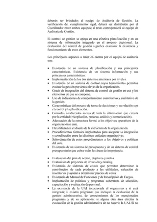 deberán ser brindados al equipo de Auditoría de Gestión. La
verificación del cumplimiento legal, deberá ser distribuido por el
Coordinador entre ambos equipos; el resto corresponderá al equipo de
Auditoría de Gestión.
El control de gestión se apoya en una efectiva planificación y en un
sistema de información integrado en el proceso decisional. La
evaluación del control de gestión significa examinar la existencia y
funcionamiento de estos elementos.
Los principales aspectos a tener en cuenta por el equipo de auditoría
son:
• Existencia de un sistema de planificación y sus principales
características. Existencia de un sistema información y sus
principales características.
• Implementación de los dos sistemas anteriores por niveles.
• Existencia de un sistema de control cuyas herramientas permitan
evaluar la gestión por áreas claves de la organización.
• Grado de integración del sistema de control de gestión en uso y los
elementos de que se compone.
• Uso de indicadores de comportamiento cuantitativo y cualitativo de
la gestión.
• Características del proceso de toma de decisiones y su relación con
el control y la planificación.
• Controles establecidos acerca de toda la información que circula
por la entidad (recopilación, proceso, análisis y comunicación).
• Adecuación de la estructura formal a los objetivos operativos de la
organización o ente.
• Flexibilidad en el diseño de la estructura de la organización.
• Procedimientos formales implantados para asegurar la integración
y coordinación entre las distintas unidades organizativas.
• Subordinación de estos procedimientos a los objetivos y políticas
del ente.
• Existencia de un sistema de presupuesto y de un sistema de control
presupuestario que cubra todas las áreas de importancia.
• Evaluación del plan de acción, objetivos y metas.
• Evaluación de proyectos de inversión y ranking.
• Existencia de sistemas de costos que permitan determinar la
contribución de cada producto a las utilidades, valuación de
inventarios y ayudar a determinar precios de venta
• Existencia de Manual de Funciones y de Descripción de Cargos.
• Implantación de políticas y programas coherentes de selección,
capacitación y evaluación de personal.
• La existencia de la UAI incorporada al organismo y si está
integrada; si existen programas que incluyan la evaluación de la
gestión administrativa, de conocimientos de los mencionados
programas y de su aplicación; si alguna otra área efectúa la
evaluación de la gestión administrativa de no hacerlo la UAI. Si no
 