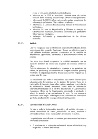existe la UAI, quién efectúa la Auditoría Interna.
• Informes de la UAI o semejante, observaciones efectuadas,
solución de las mismas y en qué tiempo. Observaciones pendientes.
• Informes de la SIGEN, observaciones efectuadas, solución de las
mismas y en qué tiempo. Observaciones pendientes.
• Informes de la Comisión Fiscalizadora y minutas de reuniones con
los Síndicos.
• Informes del área de Organización y Métodos o semejan te.
Observaciones efectuadas, solución de las mismas y en qué tiempo.
Observaciones pendientes.
• Hallazgos, deficiencias y recomendaciones de las últimas
auditorías.
2.2.2.3. Análisis
Una vez recopilada toda la información anteriormente indicada, deberá
comprobarse silos controles funcionan y logran sus objetivos, para lo
cual deberán realizarse pruebas consistentes en la revisión de
determinadas operaciones, observando el funcionamiento directo del
sistema.
Para cada área deberá compararse la realidad observada con los
requisitos mínimos de calidad que aseguren un adecuado control de
ellas.
Deberán observarse las desviaciones, respecto a los principios de
control, en particular y de administración y organización en general y
ponderarse la importancia relativa de esas desviaciones respecto de la
gestión total del ente.
Es fundamental que todo el relevamiento del control interno quede
adecuadamente documentado en los papeles de trabajo. Tanto en la
elaboración de las entrevistas, observaciones oculares y recopilación
de información deberá procurarse cubrir toda la información
anteriormente indicada con el objetivo de completar el Cuestionario de
Evaluación Global de la Organización, ampliando o ajustando el
mismo de acuerdo a las características del ente. De esta manera se
tendrá una visión amplia de la organización, señalando los subsistemas
que fallan en el control y consiguientemente en la gestión.
2.2.2.4. Determinación de Areas Críticas
En base a toda la información obtenida y al análisis efectuado, el
auditor determinará en forma jerarquizada las áreas, subáreas o
actividades críticas, en las cuales deberá profundizar el análisis.
Los principales antecedentes a considerar para determinar las áreas o
actividades críticas son:
• El resultado de la evaluación del control interno administrativo y
de gestión. El interés derivado de:
 