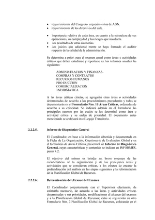 • requerimientos del Congreso. requerimientos de AGN.
• requerimientos de los directivos del ente.
• Importancia relativa de cada área, en cuanto a la naturaleza de sus
operaciones, su complejidad y los riesgos que involucra.
• Los resultados de otras auditorías.
• Los juicios que adicional mente se haya formado el auditor
respecto de la calidad de la administración.
Se determina a priori para el examen anual como áreas o actividades
críticas que deben estudiarse y reportarse en los informes anuales las
siguientes:
ADMINISTRACION Y FINANZAS
COMPRAS Y CONTRATOS
RECURSOS HUMANOS
PRO DUCCION
COMERCIALIZACION
1NFORMATICA
A las áreas críticas citadas, se agregarán otras áreas o actividades
determinadas de acuerdo a los procedimientos precedentes y todas se
documentarán en el Formulario Nro. 10 Areas Críticas, ordenadas de
acuerdo a su criticidad. Se indicará además en el formulario las
principales razones por las cuales se las determinó como área o
actividad crítica y su orden de prioridad. El documento antes
mencionado se archivará en el Legajo Transitorio.
2.2.2.5. informe de Diagnóstico General
El Coordinador, en base a la información obtenida y documentada en
la Ficha de La Organización, Cuestionario de Evaluación Global y en
el formulario de Areas Críticas, presentará un Informe de Diagnóstico
General, cuyas características y contenido se indican en INFORMES,
punto 4.2.
El objetivo del mismo es brindar un breve resumen de las
características de la organización y de las principales áreas y
actividades que se consideran críticas, a los efectos de encarar la
profundización del análisis en las etapas siguientes y la reformulación
de la Planificación Global de Recursos.
2.2.2.6. Determinación del Alcance del Examen
El Coordinador conjuntamente con el Supervisor efectuarán, de
estimarlo necesario, de acuerdo a las áreas y actividades críticas
determinadas y sus prioridades, modificaciones al alcance del examen
y a la Planificación Global de Recursos; éstas se registrarán en otro
Formulario Nro. 7-Planificación Global de Recursos, colocando en el
 