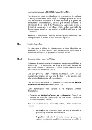 campo observaciones: VERSION 2: Fecha: DD/MMIM.
Debe tenerse en cuenta que el enfoque del planeamiento efectuado es
el correspondiente a una auditoría que se realiza por primera vez. En el
caso de auditorías recurrentes el examen preliminar y el general se
desarrollarán simultáneamente, teniendo por objetivo actualizar la
información de la Ficha de la Organización, Cuestionario Global y
detectar si nuevas áreas o actividades críticas se han presentado. La
documentación a analizar corresponderá a la del ejercicio que se está
examinando.
Aprobada la Planificación Global de Recursos por el Gerente del Area
correspondiente, se iniciará la etapa de estudio específico.
2.2.3. Estudio Específico
En esta etapa, la última del planeamiento, se busca identificar los
problemas de las áreas críticas y sus posibles causas, finalizando la
misma con el diseño de un programa de auditoría a tal fin.
2.2.3.1. Conocimiento de las Areas Críticas
En la etapa de estudio general se gen era un conocimiento global de la
organización y se determinan las áreas y actividades críticas. El
objetivo en esta fase es profundizar el estudio de cada una de las áreas
o actividades definidas como críticas.
Con ese propósito deberá obtenerse información acerca de las
características internas de cada una de ellas y de las externas que
influyen significativamente sobre las mismas.
Para determinar la criticidad del área deberá desarrollarse un Sistema
de Medición del Rendimiento (ver punto 2.3).
Como herramientas para alcanzar el fin propuesto deberán
desarrollarse:
∗ Criterios de Auditoría (Normas de rendimiento): Es decir un
modelo que reúna las característica de una gestión considerada
eficiente, económica y eficaz.
Para cada una de las áreas o actividades críticas, deberán establecerse
criterios.
• Generales: Son comunes a todas las áreas y responden a
principios generales de administración.
• Específicos: Además de formular criterios generales, se
deberán confeccionar aquéllos especialmente aplicables a
 
